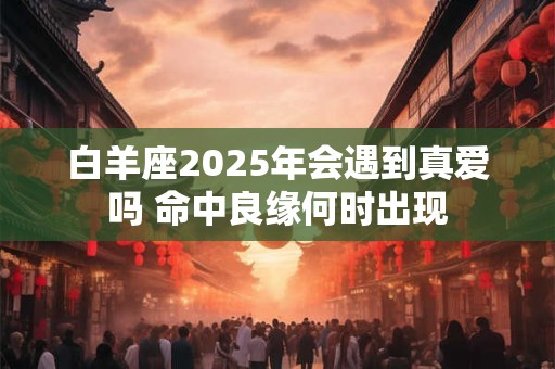 白羊座2025年会遇到真爱吗 命中良缘何时出现