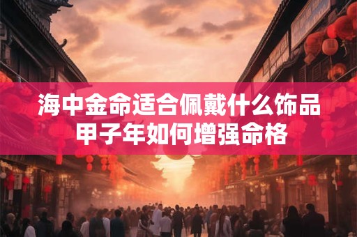 海中金命适合佩戴什么饰品 甲子年如何增强命格