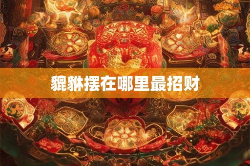 详细阅读:貔貅摆在哪里最招财 貔貅摆在哪里最招财