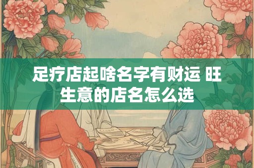 足疗店起啥名字有财运 旺生意的店名怎么选