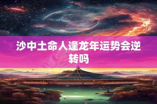 沙中土命人逢龙年运势会逆转吗