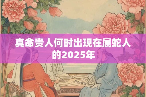 真命贵人何时出现在属蛇人的2025年