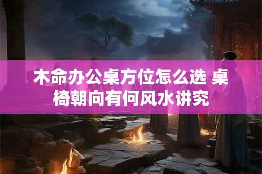 木命办公桌方位怎么选 桌椅朝向有何风水讲究