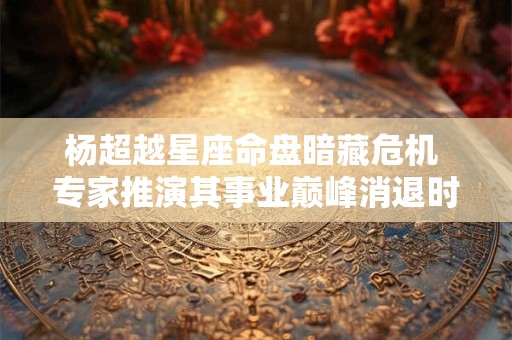 杨超越星座命盘暗藏危机 专家推演其事业巅峰消退时间表