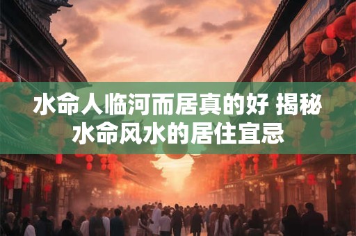 水命人临河而居真的好 揭秘水命风水的居住宜忌