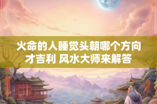 火命的人睡觉头朝哪个方向才吉利 风水大师来解答