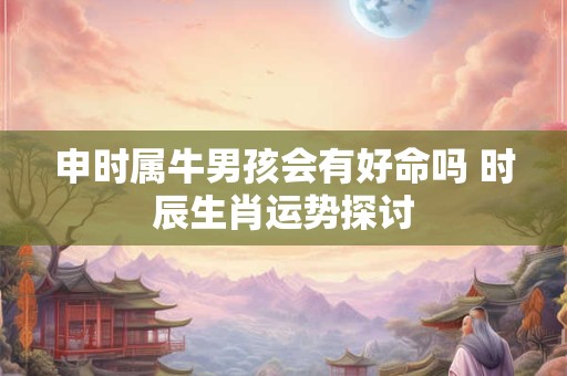 申时属牛男孩会有好命吗 时辰生肖运势探讨