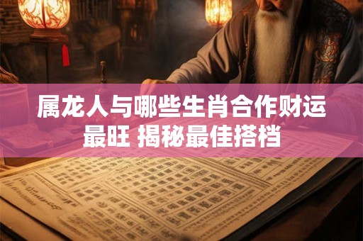 属龙人与哪些生肖合作财运最旺 揭秘最佳搭档