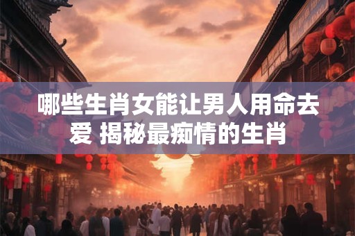 哪些生肖女能让男人用命去爱 揭秘最痴情的生肖