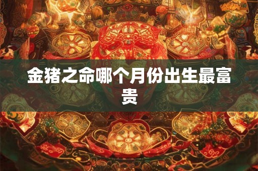 金猪之命哪个月份出生最富贵