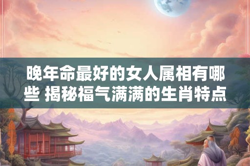 晚年命最好的女人属相有哪些 揭秘福气满满的生肖特点