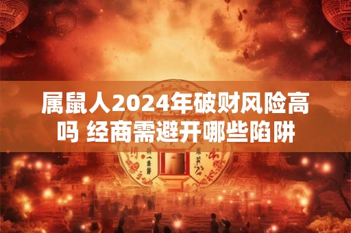 属鼠人2024年破财风险高吗 经商需避开哪些陷阱