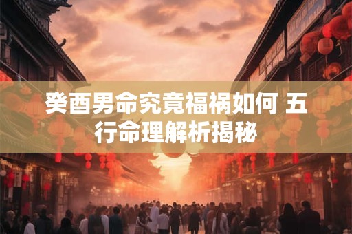 癸酉男命究竟福祸如何 五行命理解析揭秘
