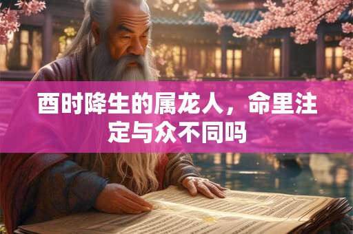 酉时降生的属龙人，命里注定与众不同吗