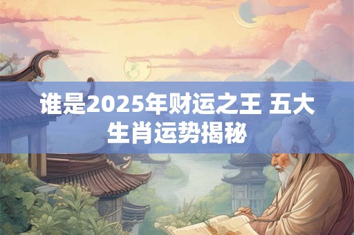 谁是2025年财运之王 五大生肖运势揭秘