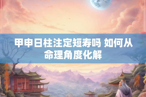 甲申日柱注定短寿吗 如何从命理角度化解