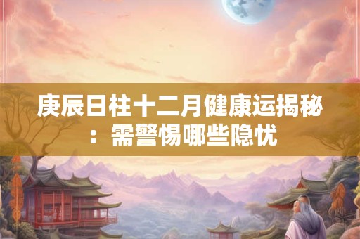 庚辰日柱十二月健康运揭秘：需警惕哪些隐忧