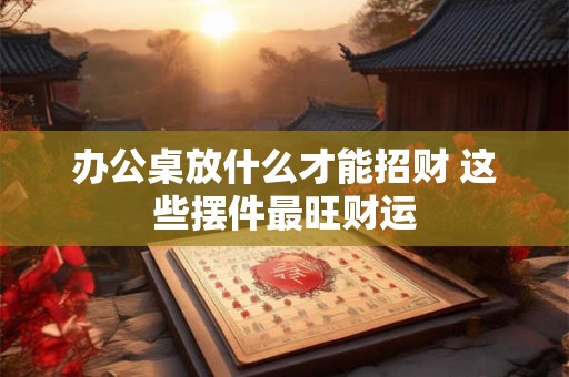 办公桌放什么才能招财 这些摆件最旺财运