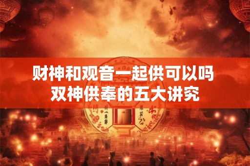 财神和观音一起供可以吗 双神供奉的五大讲究