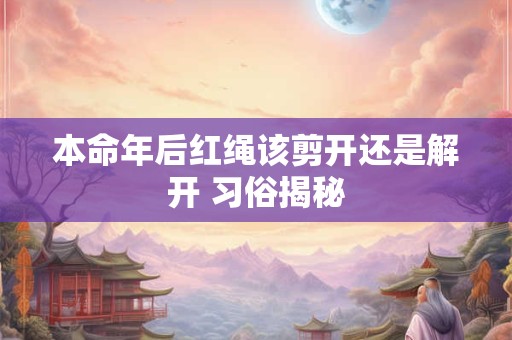 本命年后红绳该剪开还是解开 习俗揭秘