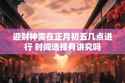 迎财神需在正月初五几点进行 时间选择有讲究吗