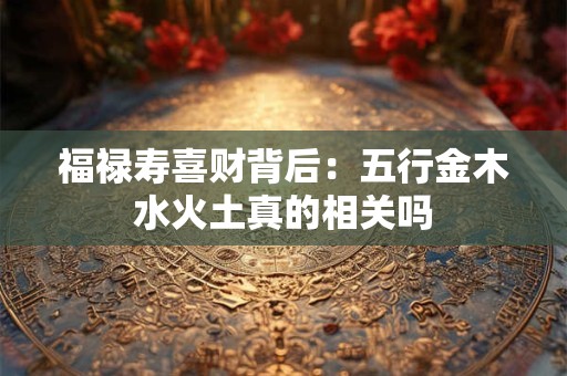 详细阅读:福禄寿喜财背后:五行金木水火土真的相关吗 福禄寿喜财背后:五行金木水火土真的相关吗