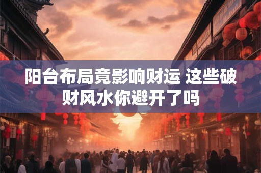 阳台布局竟影响财运 这些破财风水你避开了吗