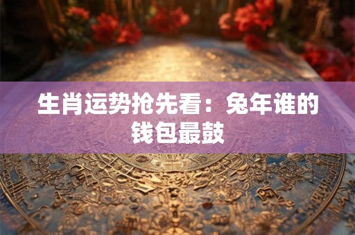 生肖运势抢先看：兔年谁的钱包最鼓