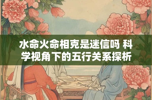 水命火命相克是迷信吗 科学视角下的五行关系探析