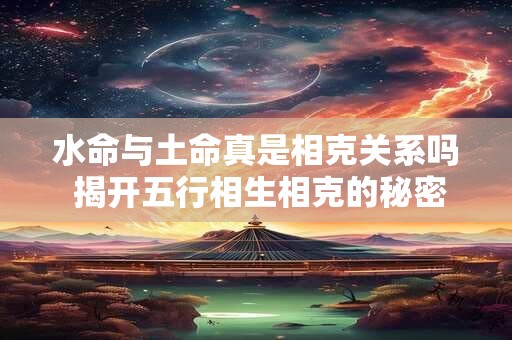 水命与土命真是相克关系吗 揭开五行相生相克的秘密