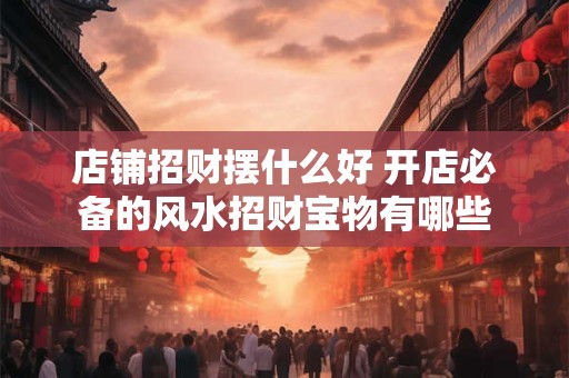 店铺招财摆什么好 开店必备的风水招财宝物有哪些
