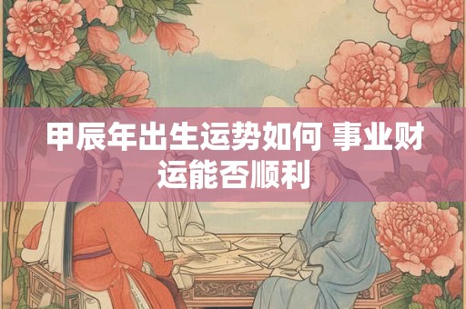 甲辰年出生运势如何 事业财运能否顺利