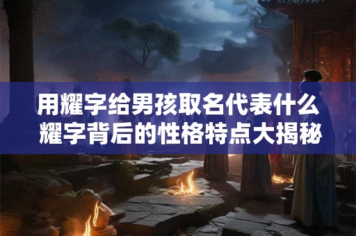 用耀字给男孩取名代表什么 耀字背后的性格特点大揭秘