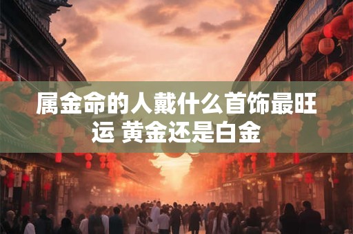 详细阅读:属金命的人戴什么首饰最旺运 黄金还是白金 属金命的人戴什么首饰最旺运 黄金还是白金