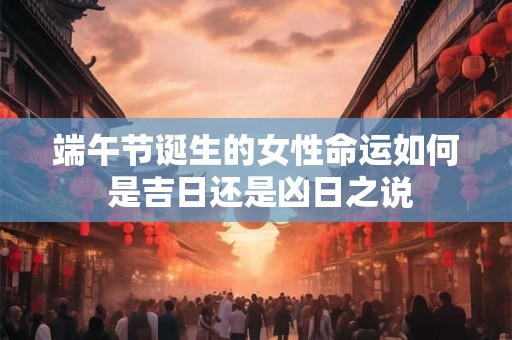 端午节诞生的女性命运如何 是吉日还是凶日之说