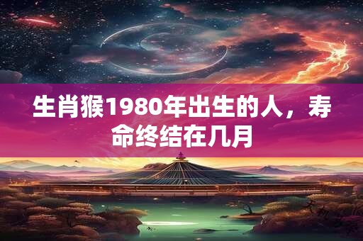生肖猴1980年出生的人，寿命终结在几月