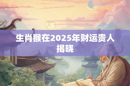 生肖猴在2025年财运贵人揭晓 生肖猴在2025年财运贵人揭晓