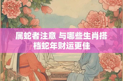 属蛇者注意 与哪些生肖搭档蛇年财运更佳