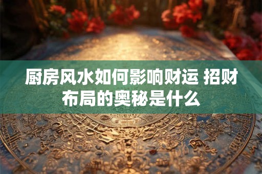 厨房风水如何影响财运 招财布局的奥秘是什么