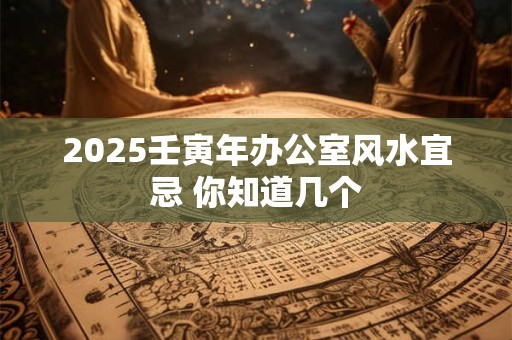 2025壬寅年办公室风水宜忌 你知道几个