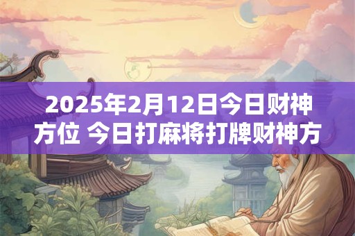 2025年2月12日今日财神方位 今日打麻将打牌财神方位