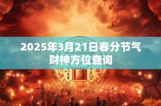 详细阅读:2025年3月21日春分节气财神方位查询 2025年3月21日春分节气财神方位查询