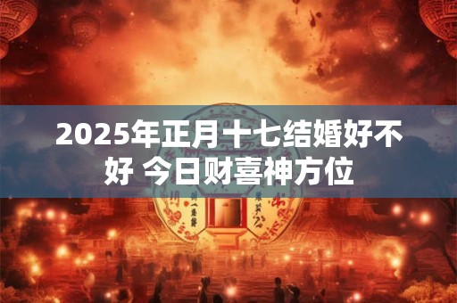 2025年正月十七结婚好不好 今日财喜神方位
