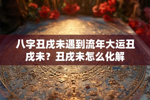 八字丑戌未遇到流年大运丑戌未？丑戌未怎么化解