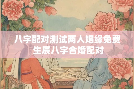 八字配对测试两人姻缘免费 生辰八字合婚配对