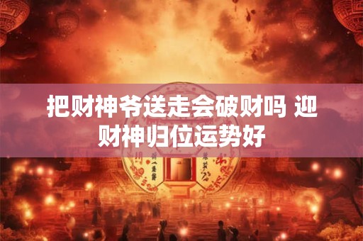 把财神爷送走会破财吗 迎财神归位运势好 把财神爷送走会破财吗 迎财神归位运势好