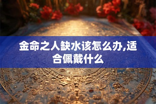 详细阅读:金命之人缺水该怎么办,适合佩戴什么 金命之人缺水该怎么办,适合佩戴什么