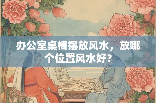 办公室桌椅摆放风水，放哪个位置风水好？