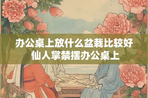 办公桌上放什么盆栽比较好 仙人掌禁摆办公桌上