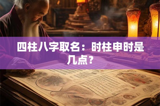 四柱八字取名：时柱申时是几点？